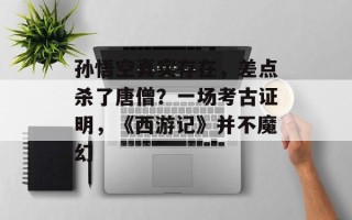 孙悟空真实存在，差点杀了唐僧？一场考古证明，《西游记》并不魔幻
