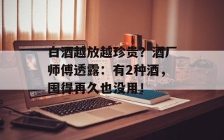 白酒越放越珍贵？酒厂师傅透露：有2种酒，囤得再久也没用！