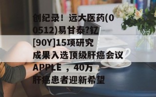 创纪录！远大医药(00512)易甘泰?钇[90Y]15项研究成果入选顶级肝癌会议APPLE ，40万肝癌患者迎新希望