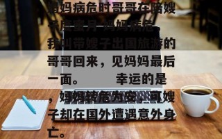 妈妈病危时哥哥在陪嫂子度蜜月 妈妈病危，我叫带嫂子出国旅游的哥哥回来，见妈妈最后一面。 　　幸运的是，妈妈转危为安，可嫂子却在国外遭遇意外身亡。