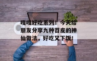 嘎嘎好吃系列！今天给朋友分享九种苕皮的神仙做法，好吃又下饭！