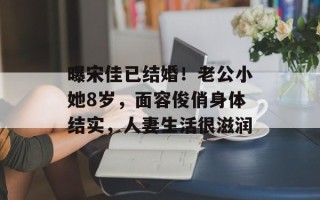 曝宋佳已结婚！老公小她8岁，面容俊俏身体结实，人妻生活很滋润