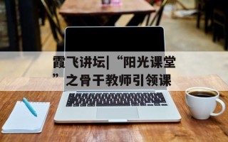 霞飞讲坛|“阳光课堂”之骨干教师引领课