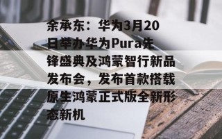 余承东：华为3月20日举办华为Pura先锋盛典及鸿蒙智行新品发布会，发布首款搭载原生鸿蒙正式版全新形态新机