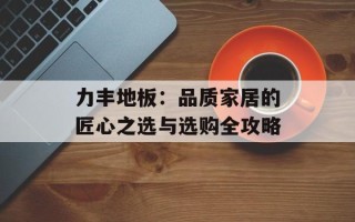 力丰地板：品质家居的匠心之选与选购全攻略