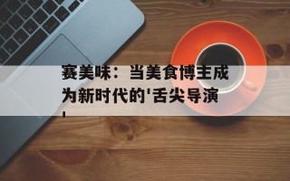 赛美味：当美食博主成为新时代的'舌尖导演'