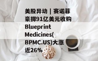 美股异动 | 赛诺菲豪掷91亿美元收购 Blueprint Medicines(BPMC.US)大涨近26%