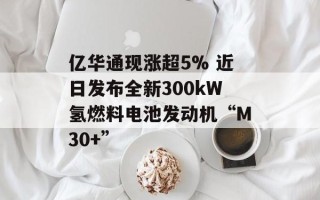 亿华通现涨超5% 近日发布全新300kW氢燃料电池发动机“M30+”
