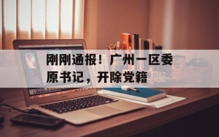 刚刚通报！广州一区委原书记，开除党籍