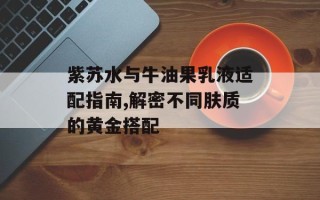 紫苏水与牛油果乳液适配指南,解密不同肤质的黄金搭配