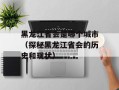 黑龙江省会是哪个城市（探秘黑龙江省会的历史和现状）