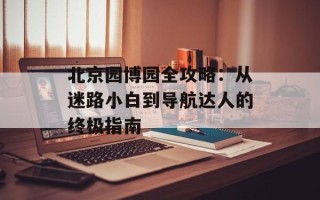 北京园博园全攻略：从迷路小白到导航达人的终极指南
