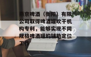 燕京啤酒（衡阳）有限公司取得啤酒罐吹干机构专利，能够实现不同规格啤酒罐的辅助定位工作