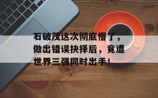 石破茂这次彻底懵了，做出错误抉择后，竟遭世界三强同时出手！