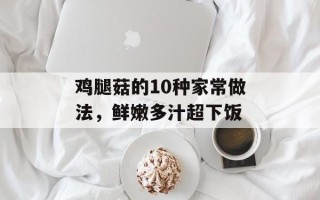 鸡腿菇的10种家常做法，鲜嫩多汁超下饭