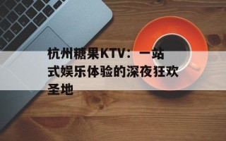杭州糖果KTV：一站式娱乐体验的深夜狂欢圣地