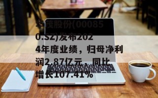 华茂股份(000850.SZ)发布2024年度业绩，归母净利润2.87亿元，同比增长107.41%