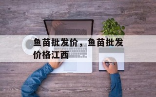 鱼苗批发价，鱼苗批发价格江西