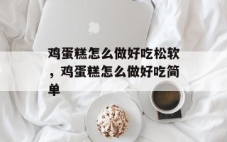 鸡蛋糕怎么做好吃松软，鸡蛋糕怎么做好吃简单
