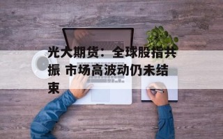 光大期货：全球股指共振 市场高波动仍未结束