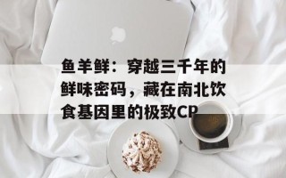 鱼羊鲜：穿越三千年的鲜味密码，藏在南北饮食基因里的极致CP