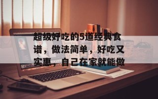 超级好吃的5道经典食谱，做法简单，好吃又实惠，自己在家就能做