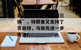 美国税务局长“一周三换”，特朗普又支持了贝森特，马斯克进一步失势？