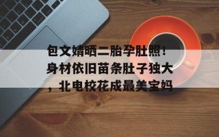 包文婧晒二胎孕肚照！身材依旧苗条肚子独大，北电校花成最美宝妈