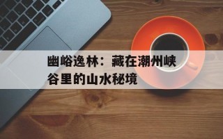 幽峪逸林：藏在潮州峡谷里的山水秘境