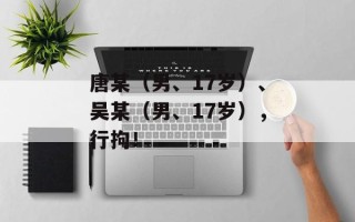 唐某（男、17岁）、吴某（男、17岁），行拘！