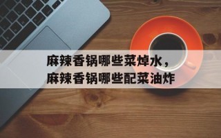 麻辣香锅哪些菜焯水，麻辣香锅哪些配菜油炸