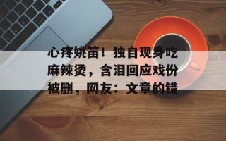 心疼姚笛！独自现身吃麻辣烫，含泪回应戏份被删，网友：文章的错
