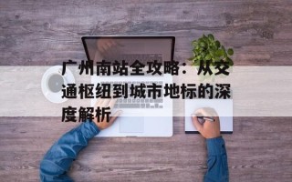 广州南站全攻略：从交通枢纽到城市地标的深度解析