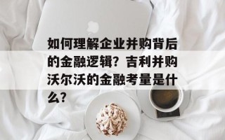 如何理解企业并购背后的金融逻辑？吉利并购沃尔沃的金融考量是什么？