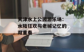 天津水上公园游乐场：水陆狂欢与老城记忆的双重奏