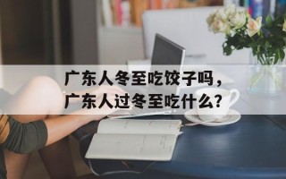 广东人冬至吃饺子吗，广东人过冬至吃什么？