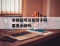 杏鲍菇可以包饺子吗 要用水焯吗