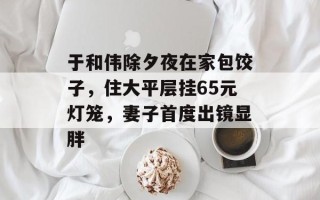于和伟除夕夜在家包饺子，住大平层挂65元灯笼，妻子首度出镜显胖