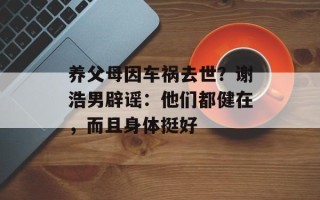 养父母因车祸去世？谢浩男辟谣：他们都健在，而且身体挺好