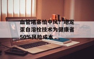 血管堵塞怕中风？地龙蛋白溶栓技术为健康省50%风险成本