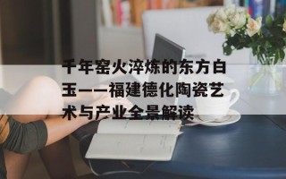 千年窑火淬炼的东方白玉——福建德化陶瓷艺术与产业全景解读