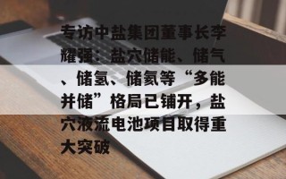 专访中盐集团董事长李耀强：盐穴储能、储气、储氢、储氦等“多能并储”格局已铺开，盐穴液流电池项目取得重大突破