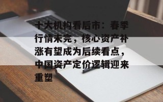 十大机构看后市：春季行情未完，核心资产补涨有望成为后续看点，中国资产定价逻辑迎来重塑
