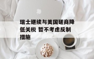 瑞士继续与美国磋商降低关税 暂不考虑反制措施