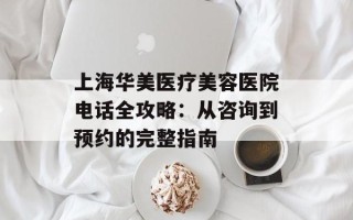 上海华美医疗美容医院电话全攻略：从咨询到预约的完整指南