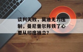 谈判失败，莫迪无力压制，曼尼普尔邦铁了心要从印度独立？
