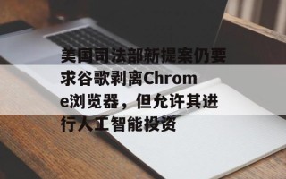 美国司法部新提案仍要求谷歌剥离Chrome浏览器，但允许其进行人工智能投资