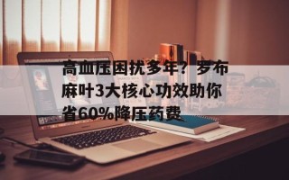 高血压困扰多年？罗布麻叶3大核心功效助你省60%降压药费