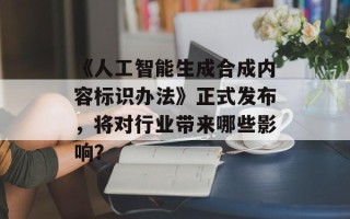 《人工智能生成合成内容标识办法》正式发布，将对行业带来哪些影响？