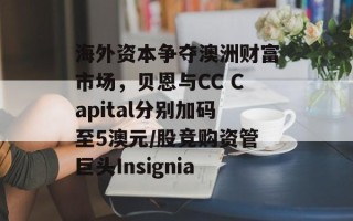 海外资本争夺澳洲财富市场，贝恩与CC Capital分别加码至5澳元/股竞购资管巨头Insignia